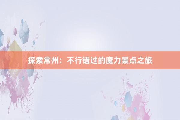 探索常州：不行错过的魔力景点之旅