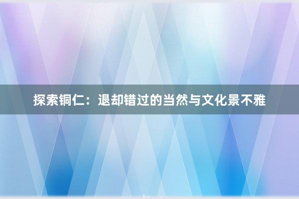 探索铜仁：退却错过的当然与文化景不雅